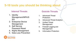 5-10 tools you should be thinking about
1. Advanced Threat
Protection
2. Advanced Threat Analytics
3. Unified Threat
Management
4. Firewall Logging and
Management
5. Information Protection
Outside ThreatsInternal Threats
1. Identity
Management/MFA/S
SO
2. Enterprise Device
Management
3. Self Service
Password Reset
4. Rights Management
5. Data Loss Prevention
 