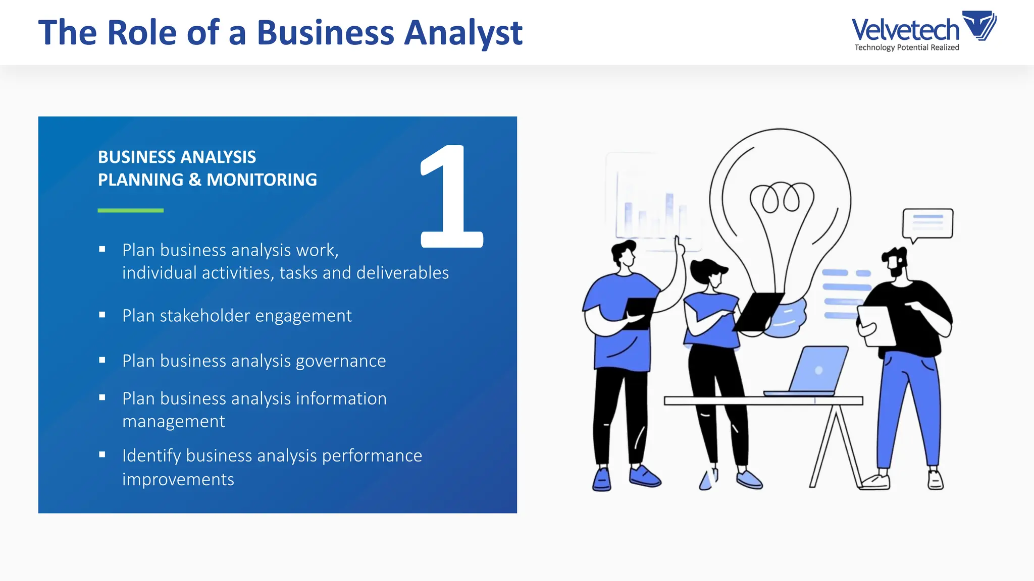 § Plan business analysis work,
individual activities, tasks and deliverables
§ Plan stakeholder engagement
§ Plan business analysis governance
§ Plan business analysis information
management
§ Identify business analysis performance
improvements
The Role of a Business Analyst
BUSINESS ANALYSIS
PLANNING & MONITORING
1
 
