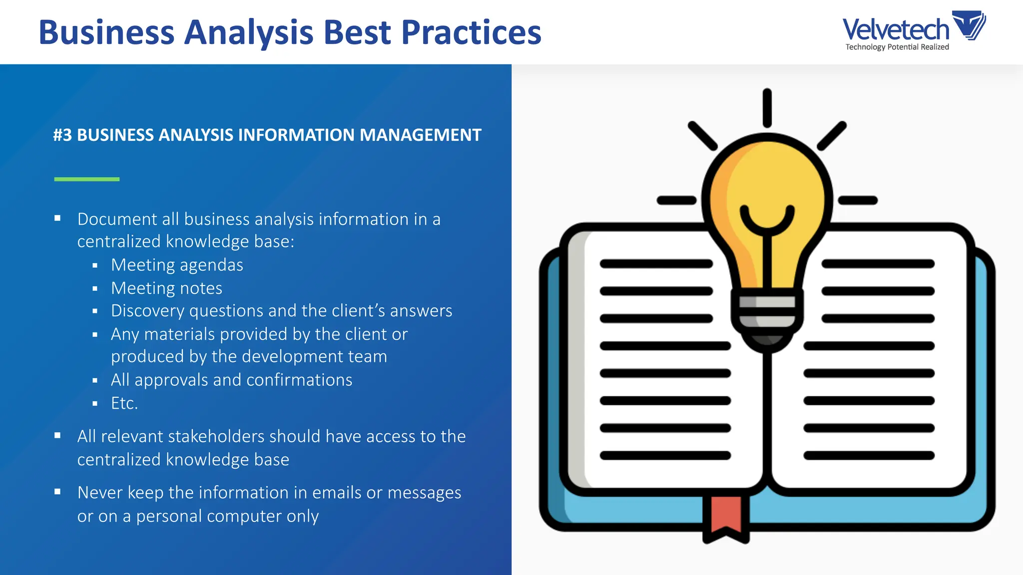 #3 BUSINESS ANALYSIS INFORMATION MANAGEMENT
§ Document all business analysis information in a
centralized knowledge base:
§ Meeting agendas
§ Meeting notes
§ Discovery questions and the client’s answers
§ Any materials provided by the client or
produced by the development team
§ All approvals and confirmations
§ Etc.
§ All relevant stakeholders should have access to the
centralized knowledge base
§ Never keep the information in emails or messages
or on a personal computer only
Business Analysis Best Practices
 
