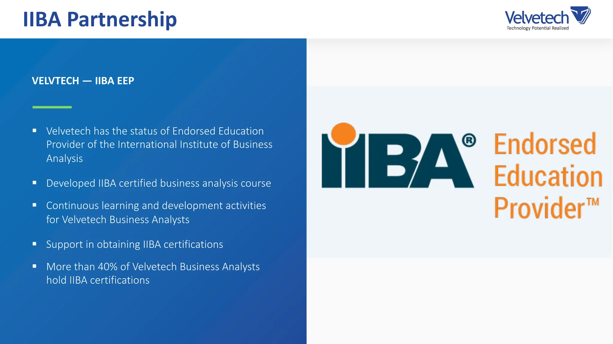 VELVTECH — IIBA EEP
§ Velvetech has the status of Endorsed Education
Provider of the International Institute of Business
Analysis
§ Developed IIBA certified business analysis course
§ Continuous learning and development activities
for Velvetech Business Analysts
§ Support in obtaining IIBA certifications
§ More than 40% of Velvetech Business Analysts
hold IIBA certifications
IIBA Partnership
 