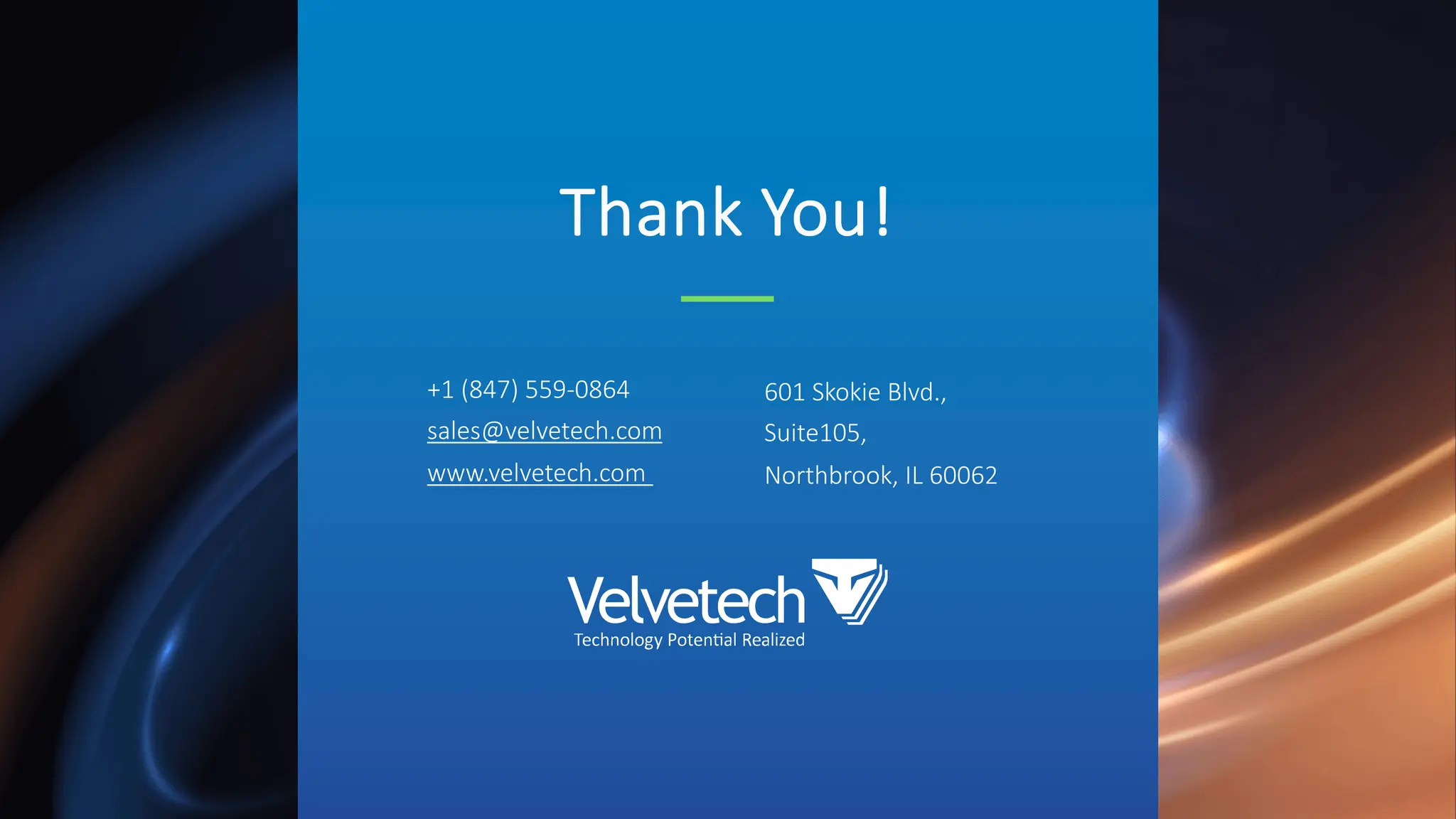 Thank You!
+1 (847) 559-0864
sales@velvetech.com
www.velvetech.com
601 Skokie Blvd.,
Suite105,
Northbrook, IL 60062
 