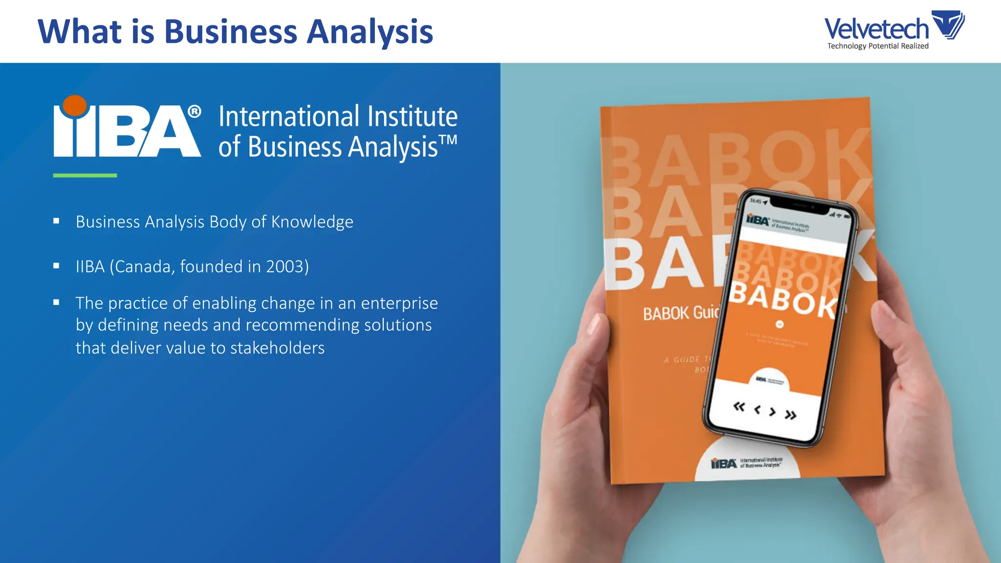 § Business Analysis Body of Knowledge
§ IIBA (Canada, founded in 2003)
§ The practice of enabling change in an enterprise
by defining needs and recommending solutions
that deliver value to stakeholders
What is Business Analysis
 