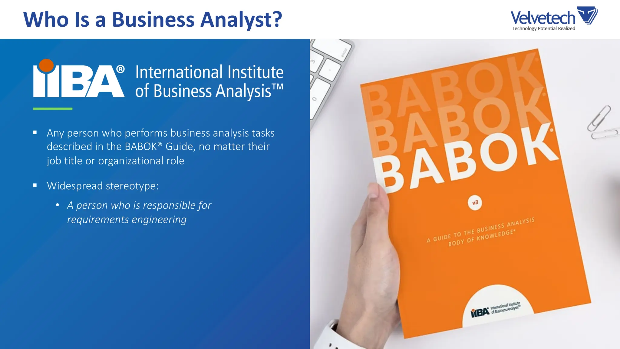 § Any person who performs business analysis tasks
described in the BABOK® Guide, no matter their
job title or organizational role
§ Widespread stereotype:
• A person who is responsible for
requirements engineering
Who Is a Business Analyst?
 