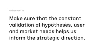 Make sure that the constant
validation of hypotheses, user
and market needs helps us
inform the strategic direction.
 