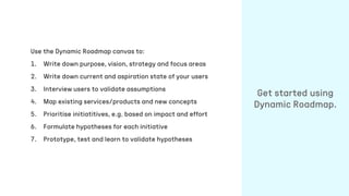 Use the Dynamic Roadmap canvas to:
1. Write down purpose, vision, strategy and focus areas
2. Write down current and aspiration state of your users
3. Interview users to validate assumptions
4. Map existing services/products and new concepts
5. Prioritise initiatitives, e.g. based on impact and effort
6. Formulate hypotheses for each initiative
7. Prototype, test and learn to validate hypotheses
Get started using
Dynamic Roadmap.
 
