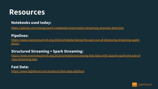 Resources
Notebooks used today:
https://github.com/maasg/spark-notebooks/tree/master/streaming-anomaly-detection
Pipelines:
https://www.reactivesummit.org/2018/schedule/taking-the-pain-out-of-deploying-streaming-applic
ations
Structured Streaming + Spark Streaming:
https://www.reactivesummit.org/2018/schedule/processing-fast-data-with-apache-spark-the-tale-of
-two-streaming-apis
Fast Data:
https://www.lightbend.com/products/fast-data-platform
 