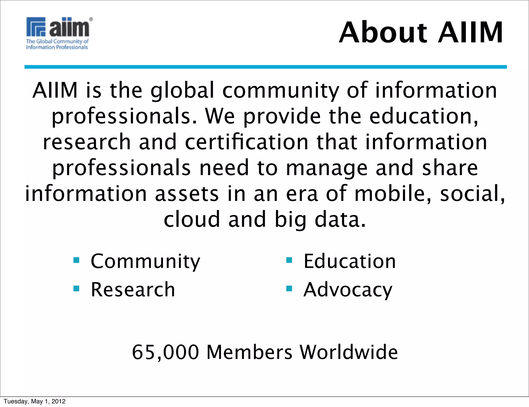 About AIIM
       AIIM is the global community of information
         professionals. We provide the education,
        research and certiﬁcation that information
         professionals need to manage and share
      information assets in an era of mobile, social,
                    cloud and big data.
                        Community        Education
                        Research         Advocacy


                            65,000 Members Worldwide

Tuesday, May 1, 2012
 