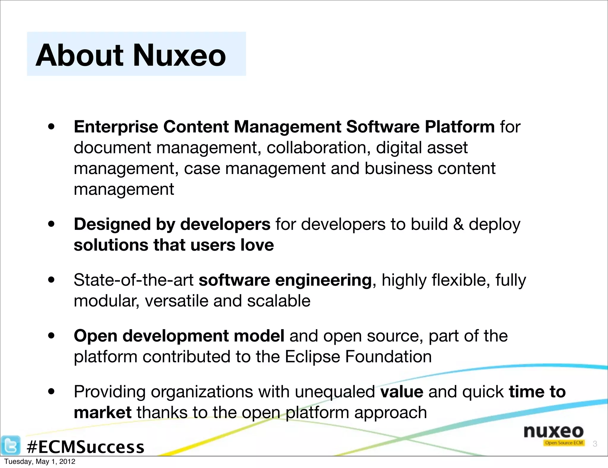 About Nuxeo

            •      Enterprise Content Management Software Platform for
                   document management, collaboration, digital asset
                   management, case management and business content
                   management

            •      Designed by developers for developers to build & deploy
                   solutions that users love

            •      State-of-the-art software engineering, highly ﬂexible, fully
                   modular, versatile and scalable

            •      Open development model and open source, part of the
                   platform contributed to the Eclipse Foundation

            •      Providing organizations with unequaled value and quick time to
                   market thanks to the open platform approach

      #ECMSuccess                                                                   3

Tuesday, May 1, 2012
 