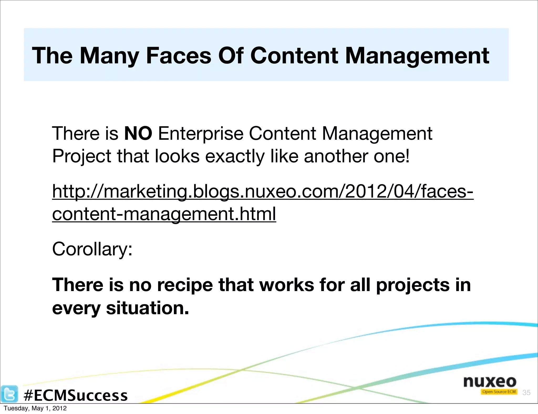 The Many Faces Of Content Management


               There is NO Enterprise Content Management
               Project that looks exactly like another one!
               http://marketing.blogs.nuxeo.com/2012/04/faces-
               content-management.html
               Corollary:
               There is no recipe that works for all projects in
               every situation.



      #ECMSuccess                                                  35

Tuesday, May 1, 2012
 