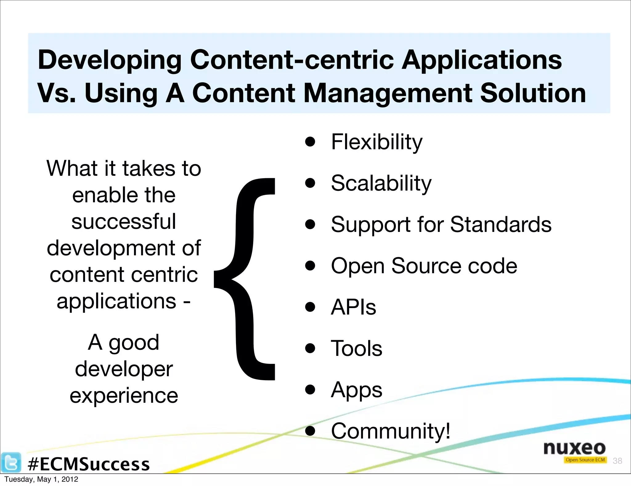 Developing Content-centric Applications
        Vs. Using A Content Management Solution
                                  •   Flexibility




                              {
           What it takes to
             enable the           •   Scalability
             successful           •   Support for Standards
           development of
           content centric        •   Open Source code
            applications -        •   APIs
                   A good         •   Tools
                 developer
                 experience       •   Apps
                                  •   Community!
      #ECMSuccess                                             38

Tuesday, May 1, 2012
 