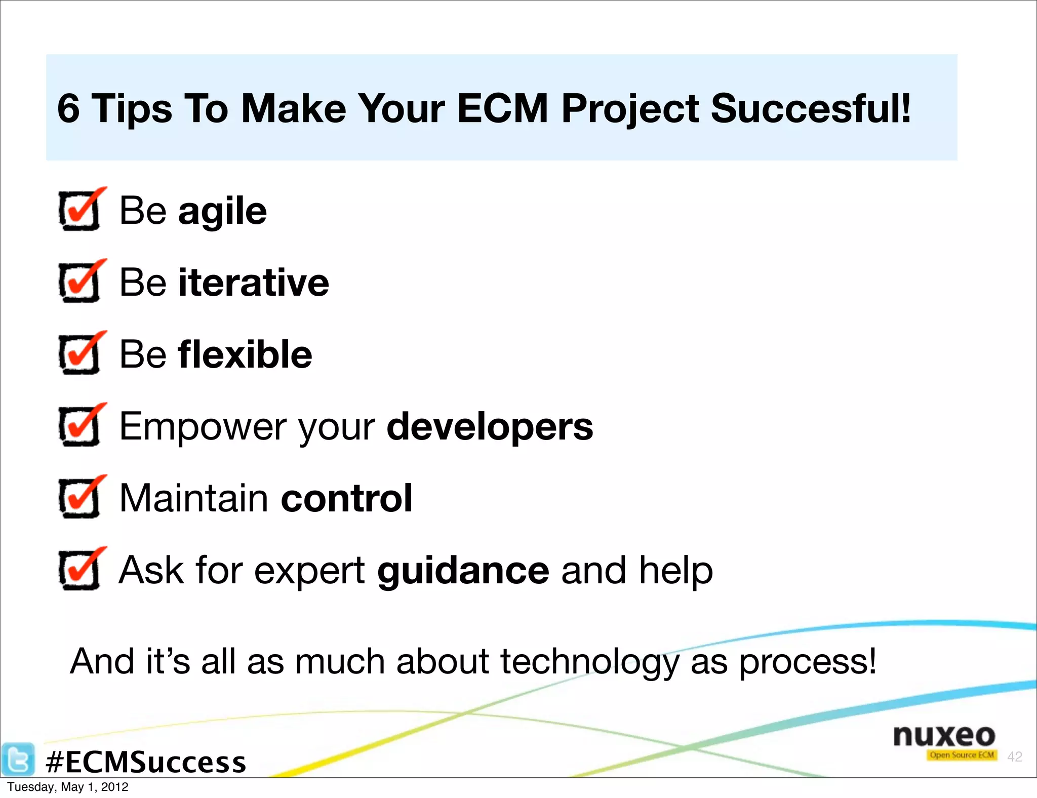 6 Tips To Make Your ECM Project Succesful!

                  Be agile
                  Be iterative
                  Be ﬂexible
                  Empower your developers
                  Maintain control
                  Ask for expert guidance and help

          And it’s all as much about technology as process!

      #ECMSuccess                                             42

Tuesday, May 1, 2012
 