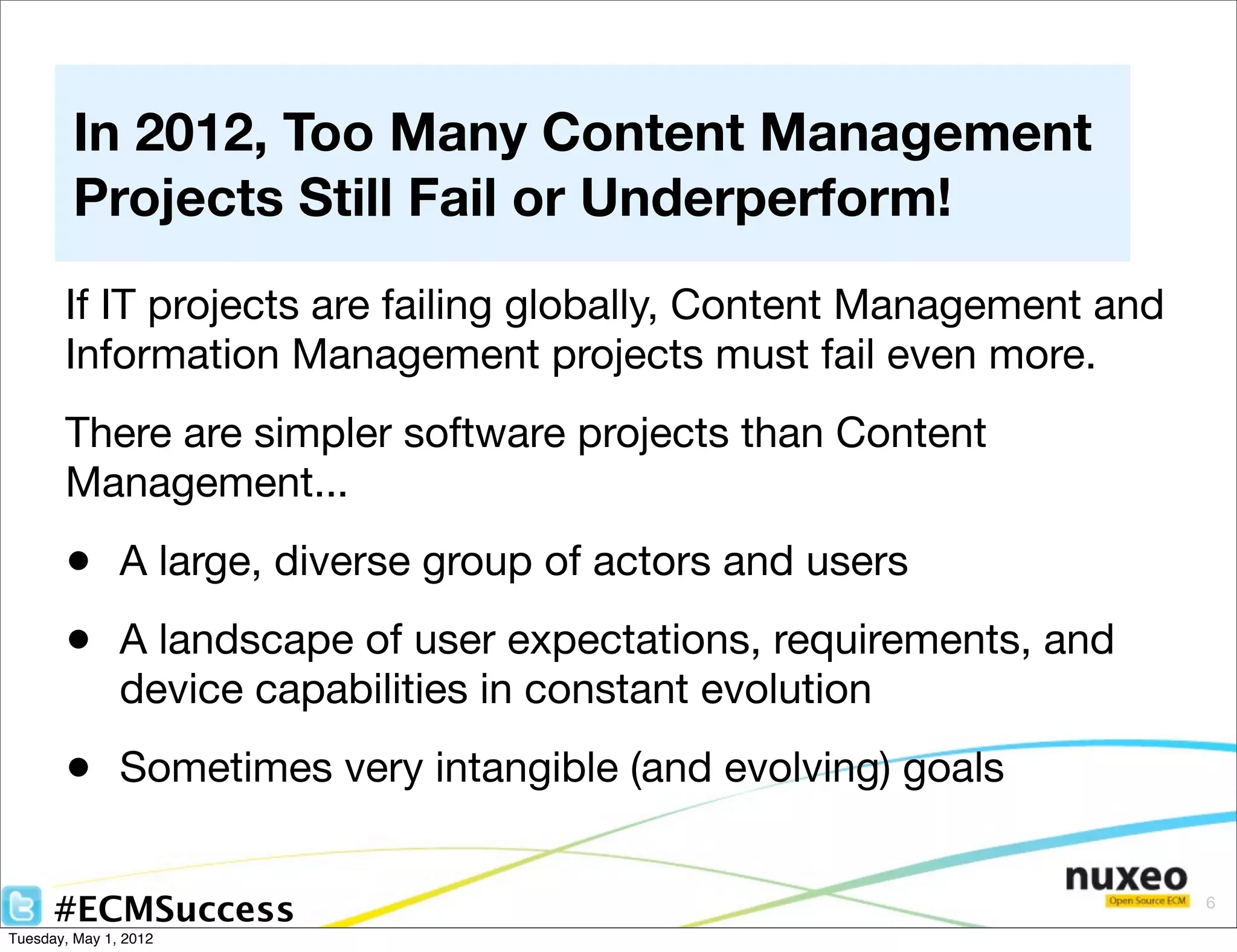 In 2012, Too Many Content Management
        Projects Still Fail or Underperform!
       If IT projects are failing globally, Content Management and
       Information Management projects must fail even more.
       There are simpler software projects than Content
       Management...
       • A large, diverse group of actors and users
       • A landscape of user expectations, requirements, and
               device capabilities in constant evolution
       • Sometimes very intangible (and evolving) goals

      #ECMSuccess                                                    6

Tuesday, May 1, 2012
 