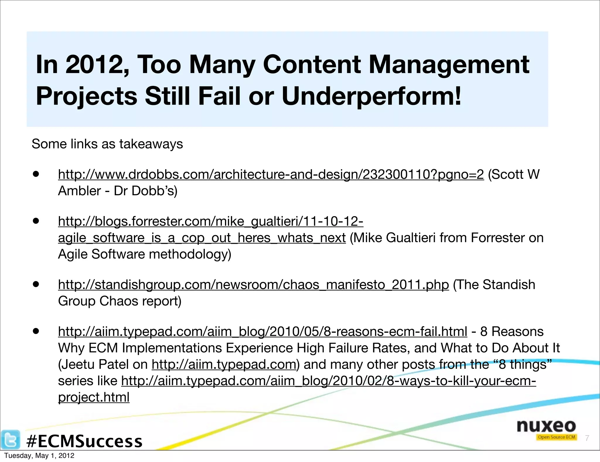 In 2012, Too Many Content Management
        Projects Still Fail or Underperform!
       Some links as takeaways

       •       http://www.drdobbs.com/architecture-and-design/232300110?pgno=2 (Scott W
               Ambler - Dr Dobb’s)

       •       http://blogs.forrester.com/mike_gualtieri/11-10-12-
               agile_software_is_a_cop_out_heres_whats_next (Mike Gualtieri from Forrester on
               Agile Software methodology)

       •       http://standishgroup.com/newsroom/chaos_manifesto_2011.php (The Standish
               Group Chaos report)

       •       http://aiim.typepad.com/aiim_blog/2010/05/8-reasons-ecm-fail.html - 8 Reasons
               Why ECM Implementations Experience High Failure Rates, and What to Do About It
               (Jeetu Patel on http://aiim.typepad.com) and many other posts from the “8 things”
               series like http://aiim.typepad.com/aiim_blog/2010/02/8-ways-to-kill-your-ecm-
               project.html


      #ECMSuccess                                                                                  7

Tuesday, May 1, 2012
 
