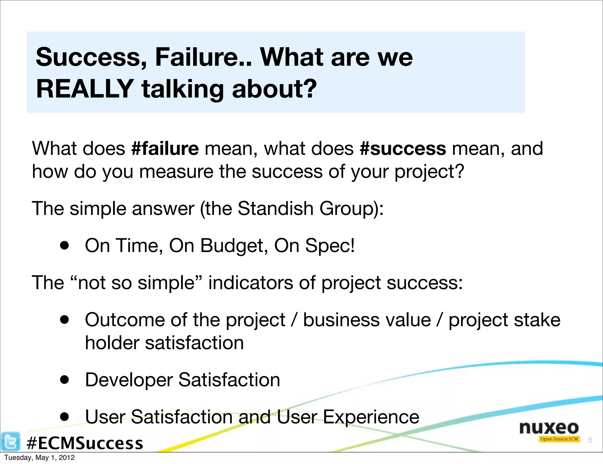 Success, Failure.. What are we
        REALLY talking about?

       What does #failure mean, what does #success mean, and
       how do you measure the success of your project?
       The simple answer (the Standish Group):

               • On Time, On Budget, On Spec!
       The “not so simple” indicators of project success:

               • Outcome of the project / business value / project stake
                       holder satisfaction

               • Developer Satisfaction
               • User Satisfaction and User Experience
      #ECMSuccess                                                          8

Tuesday, May 1, 2012
 