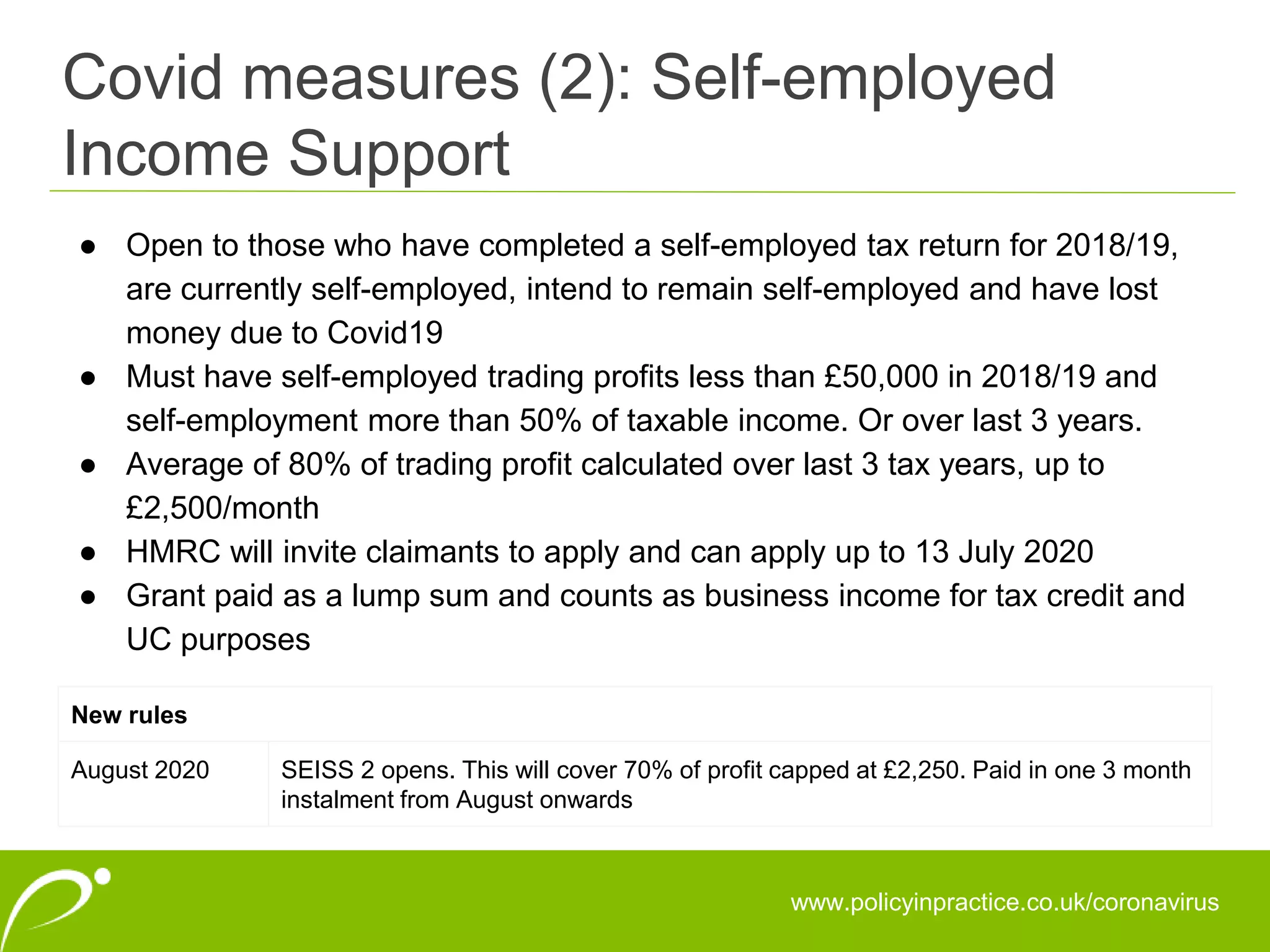 Covid measures (2): Self-employed
Income Support
www.policyinpractice.co.uk/coronavirus
● Open to those who have completed a self-employed tax return for 2018/19,
are currently self-employed, intend to remain self-employed and have lost
money due to Covid19
● Must have self-employed trading profits less than £50,000 in 2018/19 and
self-employment more than 50% of taxable income. Or over last 3 years.
● Average of 80% of trading profit calculated over last 3 tax years, up to
£2,500/month
● HMRC will invite claimants to apply and can apply up to 13 July 2020
● Grant paid as a lump sum and counts as business income for tax credit and
UC purposes
New rules
August 2020 SEISS 2 opens. This will cover 70% of profit capped at £2,250. Paid in one 3 month
instalment from August onwards
 