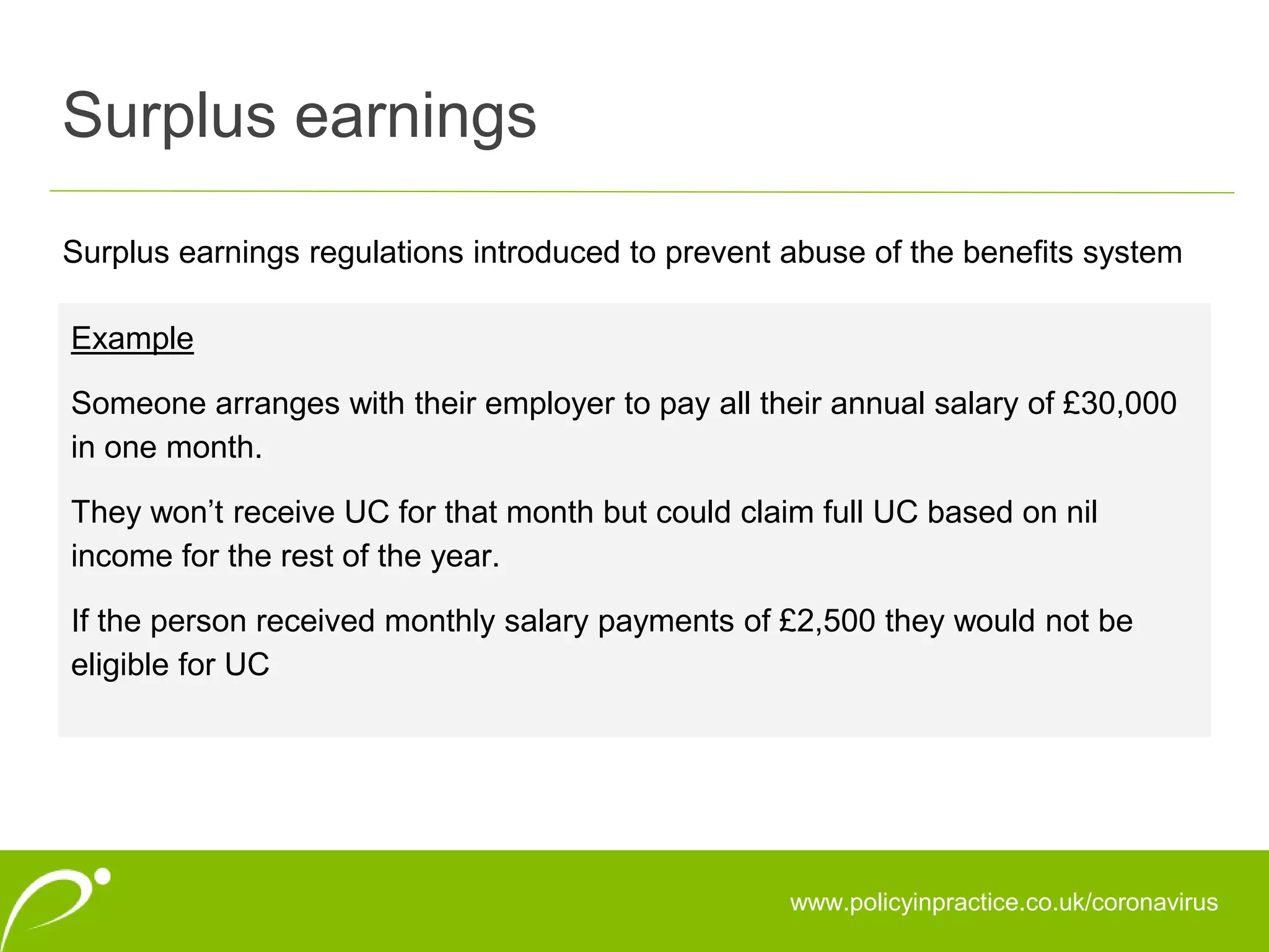 Surplus earnings
www.policyinpractice.co.uk/coronavirus
Surplus earnings regulations introduced to prevent abuse of the benefits system
Example
Someone arranges with their employer to pay all their annual salary of £30,000
in one month.
They won’t receive UC for that month but could claim full UC based on nil
income for the rest of the year.
If the person received monthly salary payments of £2,500 they would not be
eligible for UC
 