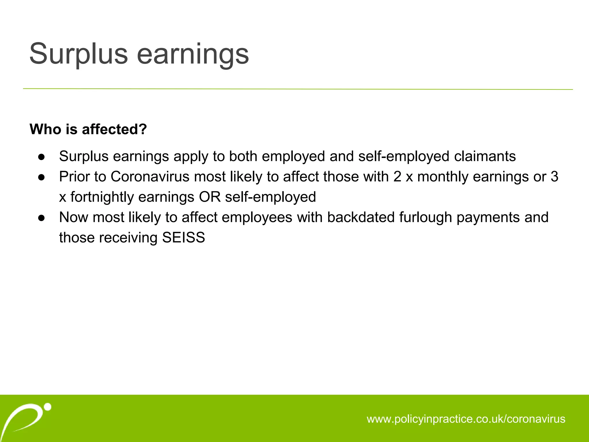 Surplus earnings
www.policyinpractice.co.uk/coronavirus
Who is affected?
● Surplus earnings apply to both employed and self-employed claimants
● Prior to Coronavirus most likely to affect those with 2 x monthly earnings or 3
x fortnightly earnings OR self-employed
● Now most likely to affect employees with backdated furlough payments and
those receiving SEISS
 