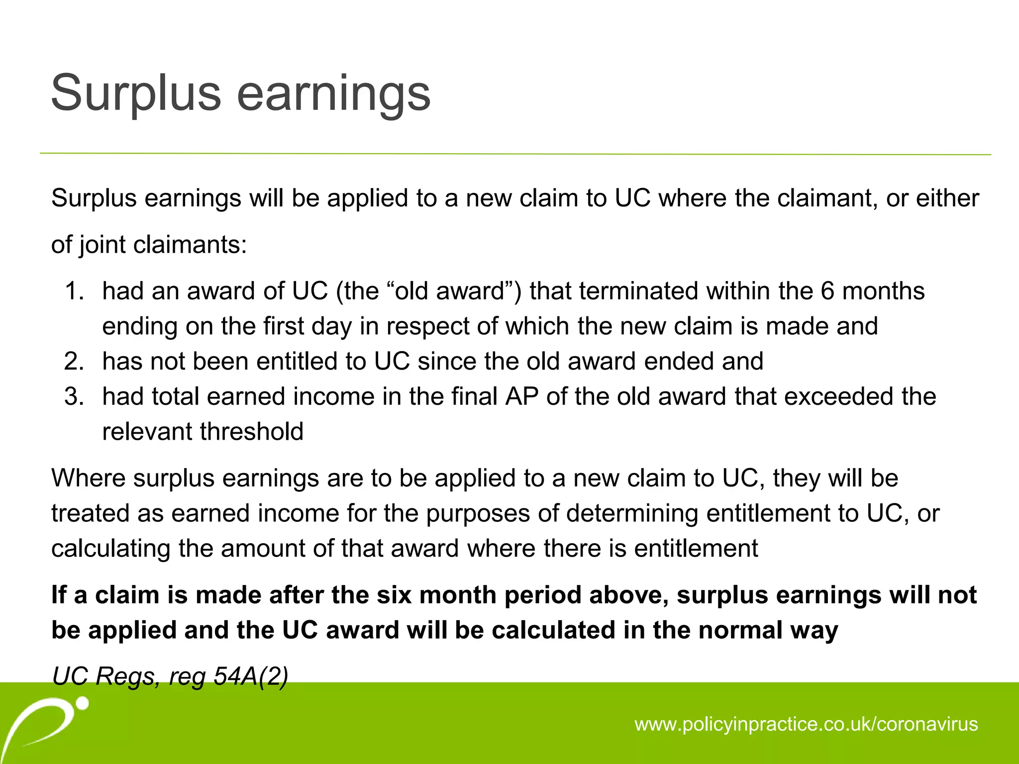 Surplus earnings
www.policyinpractice.co.uk/coronavirus
Surplus earnings will be applied to a new claim to UC where the claimant, or either
of joint claimants:
1. had an award of UC (the “old award”) that terminated within the 6 months
ending on the first day in respect of which the new claim is made and
2. has not been entitled to UC since the old award ended and
3. had total earned income in the final AP of the old award that exceeded the
relevant threshold
Where surplus earnings are to be applied to a new claim to UC, they will be
treated as earned income for the purposes of determining entitlement to UC, or
calculating the amount of that award where there is entitlement
If a claim is made after the six month period above, surplus earnings will not
be applied and the UC award will be calculated in the normal way
UC Regs, reg 54A(2)
 