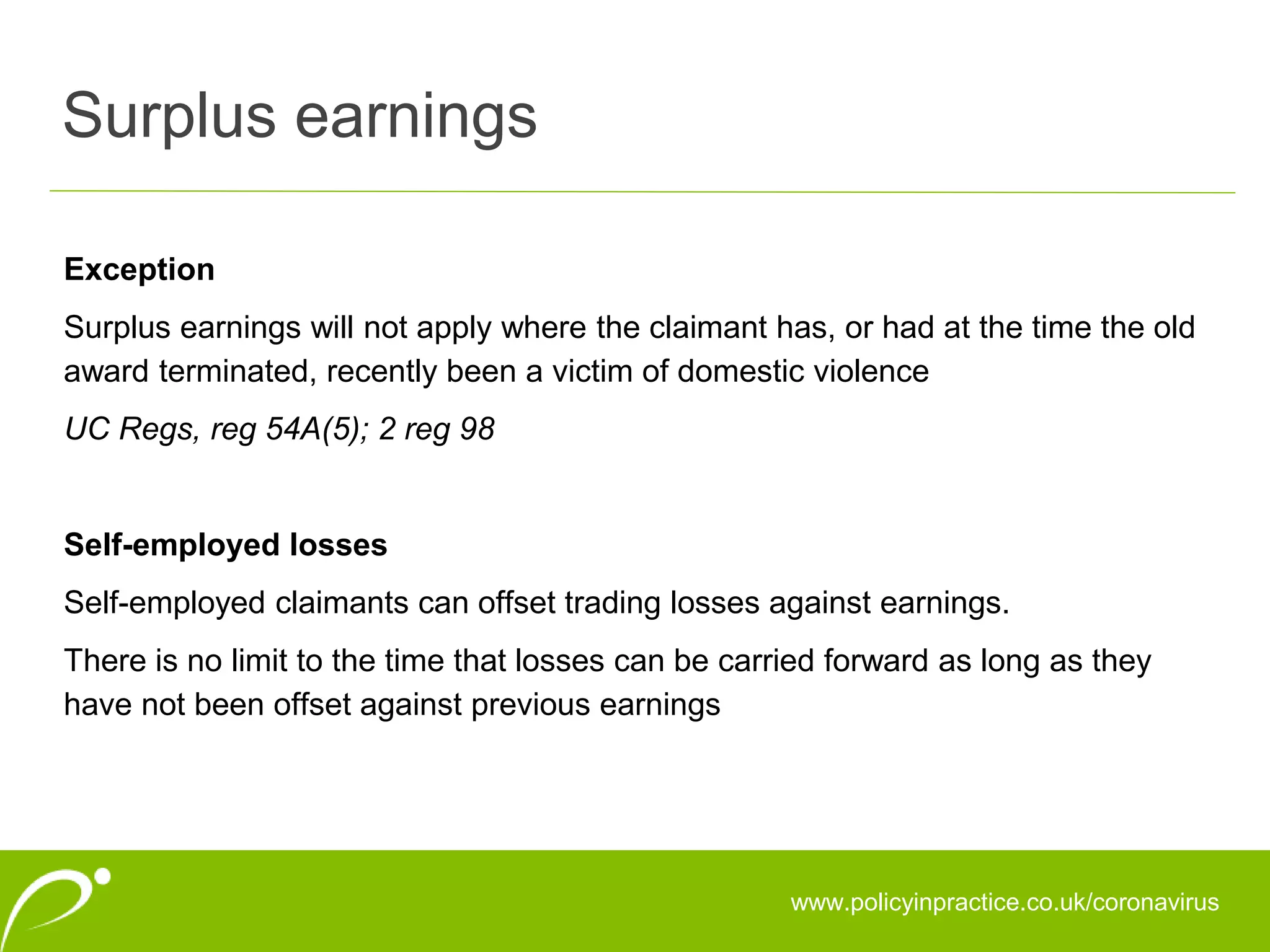 Surplus earnings
www.policyinpractice.co.uk/coronavirus
Exception
Surplus earnings will not apply where the claimant has, or had at the time the old
award terminated, recently been a victim of domestic violence
UC Regs, reg 54A(5); 2 reg 98
Self-employed losses
Self-employed claimants can offset trading losses against earnings.
There is no limit to the time that losses can be carried forward as long as they
have not been offset against previous earnings
 