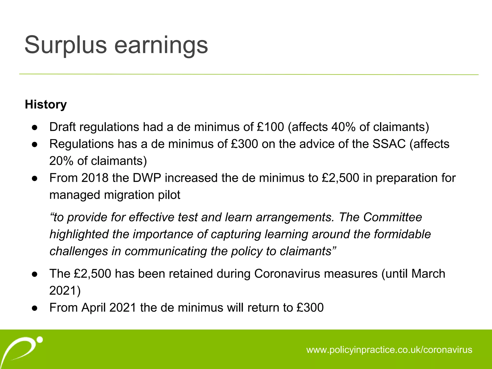 Surplus earnings
www.policyinpractice.co.uk/coronavirus
History
● Draft regulations had a de minimus of £100 (affects 40% of claimants)
● Regulations has a de minimus of £300 on the advice of the SSAC (affects
20% of claimants)
● From 2018 the DWP increased the de minimus to £2,500 in preparation for
managed migration pilot
“to provide for effective test and learn arrangements. The Committee
highlighted the importance of capturing learning around the formidable
challenges in communicating the policy to claimants”
● The £2,500 has been retained during Coronavirus measures (until March
2021)
● From April 2021 the de minimus will return to £300
 