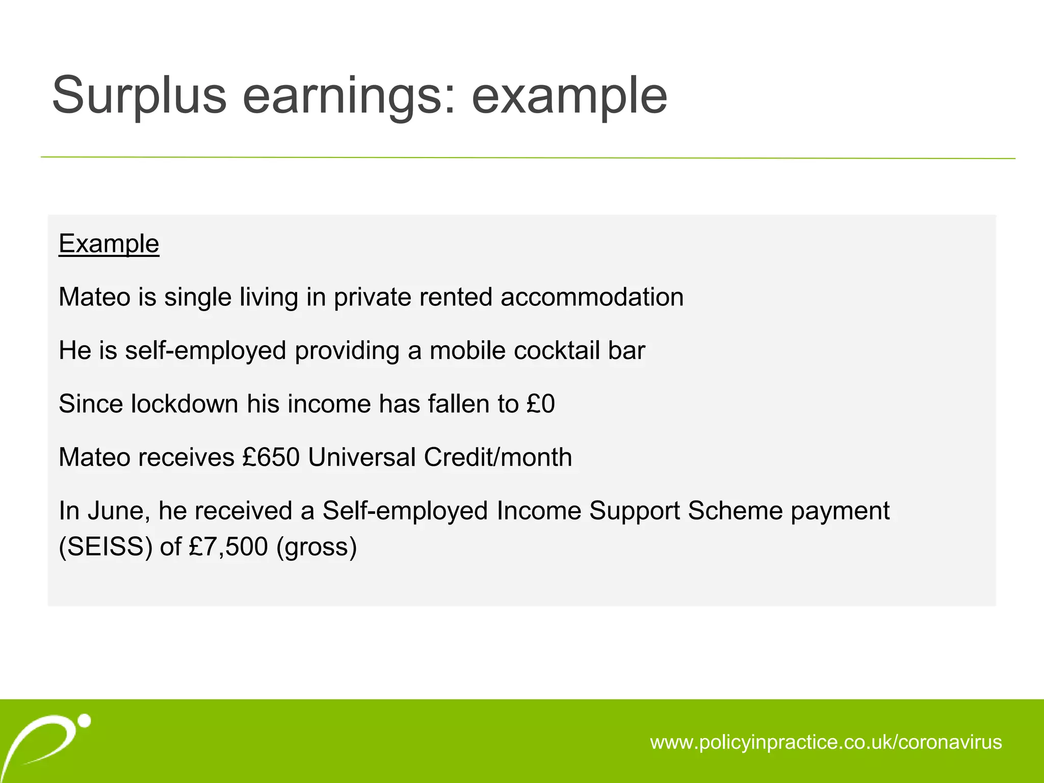 Surplus earnings: example
www.policyinpractice.co.uk/coronavirus
Example
Mateo is single living in private rented accommodation
He is self-employed providing a mobile cocktail bar
Since lockdown his income has fallen to £0
Mateo receives £650 Universal Credit/month
In June, he received a Self-employed Income Support Scheme payment
(SEISS) of £7,500 (gross)
 