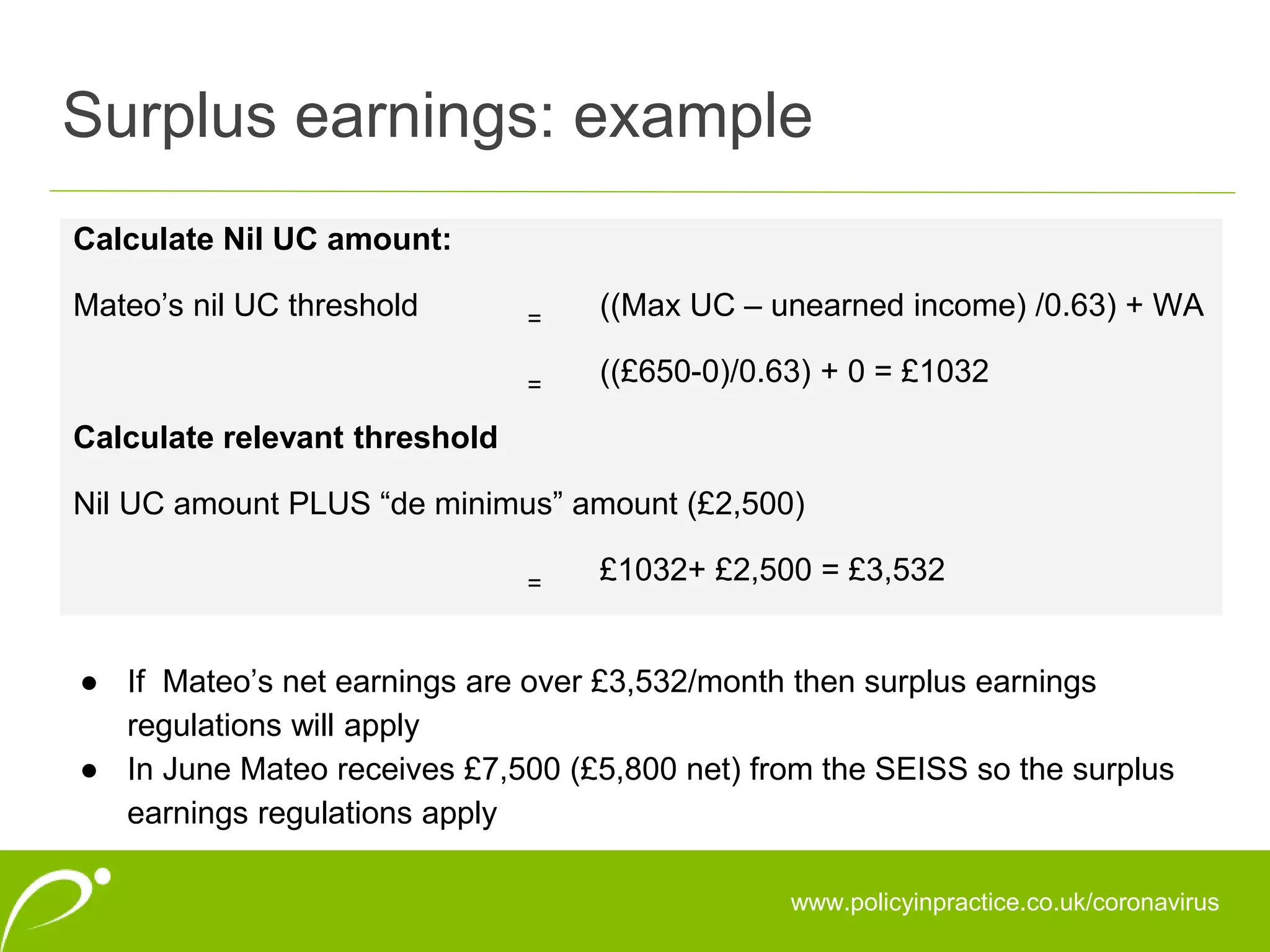 Surplus earnings: example
www.policyinpractice.co.uk/coronavirus
Calculate Nil UC amount:
Mateo’s nil UC threshold = ((Max UC – unearned income) /0.63) + WA
= ((£650-0)/0.63) + 0 = £1032
Calculate relevant threshold
Nil UC amount PLUS “de minimus” amount (£2,500)
= £1032+ £2,500 = £3,532
● If Mateo’s net earnings are over £3,532/month then surplus earnings
regulations will apply
● In June Mateo receives £7,500 (£5,800 net) from the SEISS so the surplus
earnings regulations apply
 