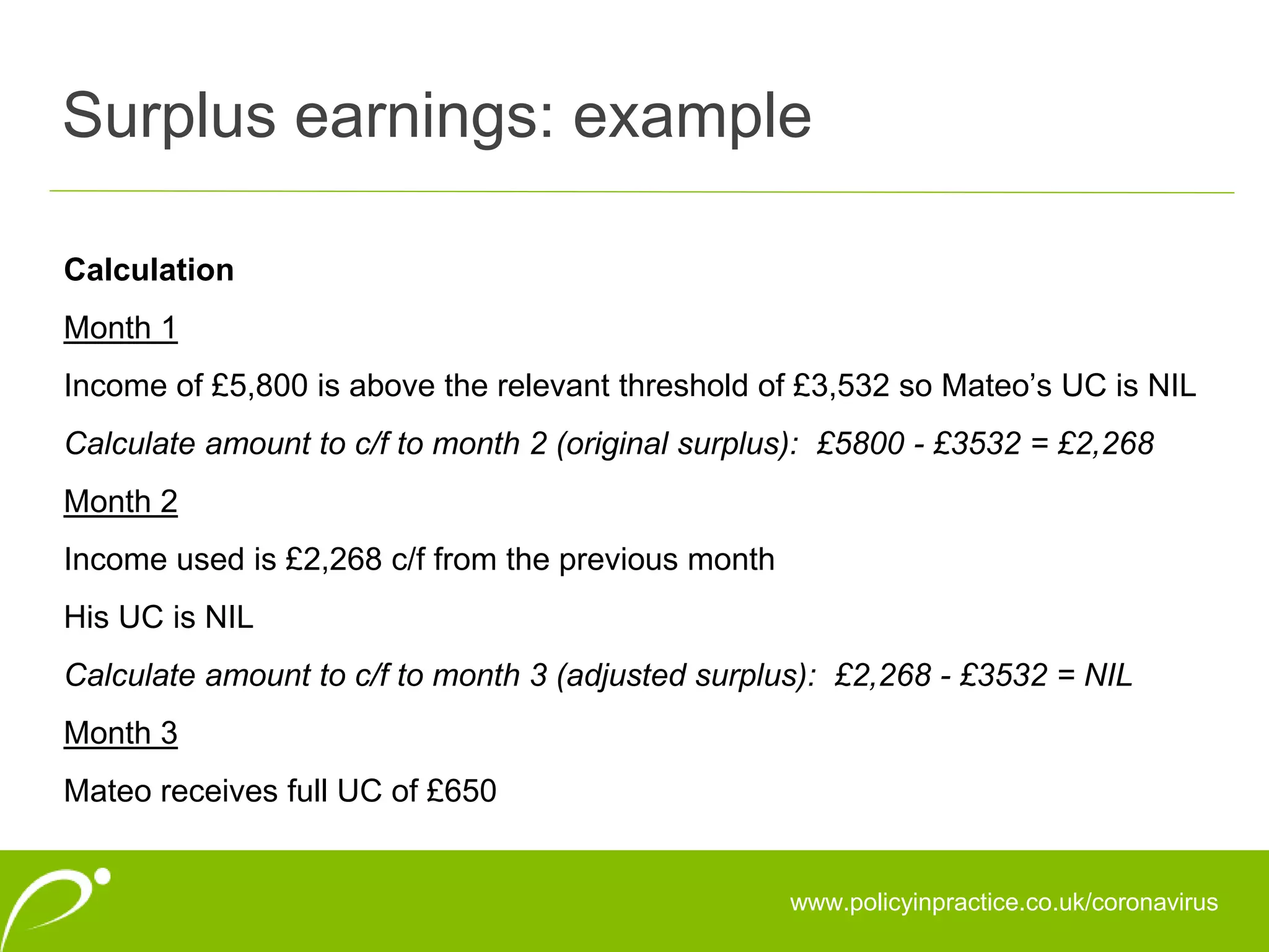 Surplus earnings: example
www.policyinpractice.co.uk/coronavirus
Calculation
Month 1
Income of £5,800 is above the relevant threshold of £3,532 so Mateo’s UC is NIL
Calculate amount to c/f to month 2 (original surplus): £5800 - £3532 = £2,268
Month 2
Income used is £2,268 c/f from the previous month
His UC is NIL
Calculate amount to c/f to month 3 (adjusted surplus): £2,268 - £3532 = NIL
Month 3
Mateo receives full UC of £650
 