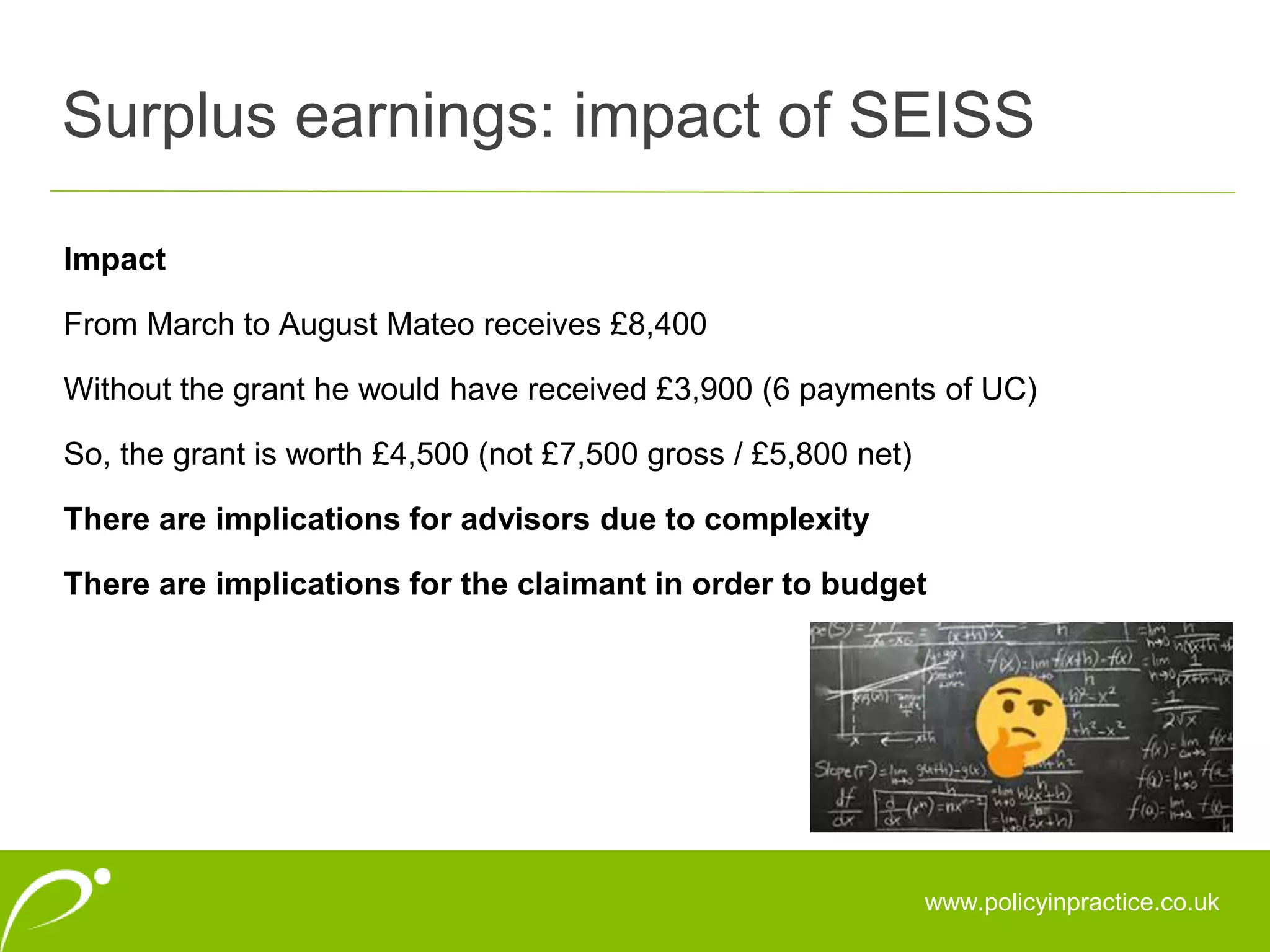 Surplus earnings: impact of SEISS
www.policyinpractice.co.uk
Impact
From March to August Mateo receives £8,400
Without the grant he would have received £3,900 (6 payments of UC)
So, the grant is worth £4,500 (not £7,500 gross / £5,800 net)
There are implications for advisors due to complexity
There are implications for the claimant in order to budget
 