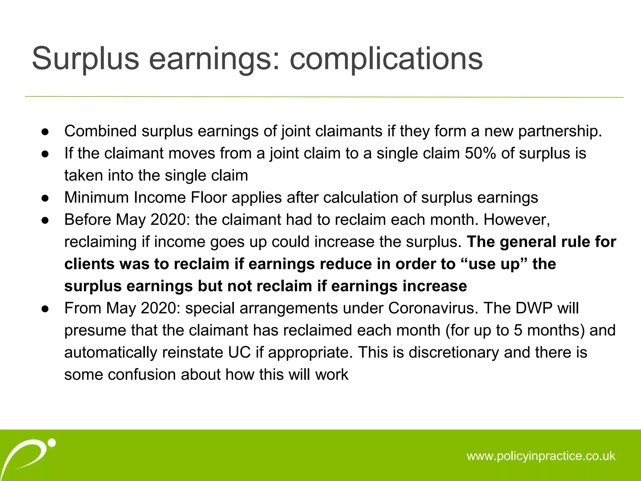 Surplus earnings: complications
www.policyinpractice.co.uk
● Combined surplus earnings of joint claimants if they form a new partnership.
● If the claimant moves from a joint claim to a single claim 50% of surplus is
taken into the single claim
● Minimum Income Floor applies after calculation of surplus earnings
● Before May 2020: the claimant had to reclaim each month. However,
reclaiming if income goes up could increase the surplus. The general rule for
clients was to reclaim if earnings reduce in order to “use up” the
surplus earnings but not reclaim if earnings increase
● From May 2020: special arrangements under Coronavirus. The DWP will
presume that the claimant has reclaimed each month (for up to 5 months) and
automatically reinstate UC if appropriate. This is discretionary and there is
some confusion about how this will work
 