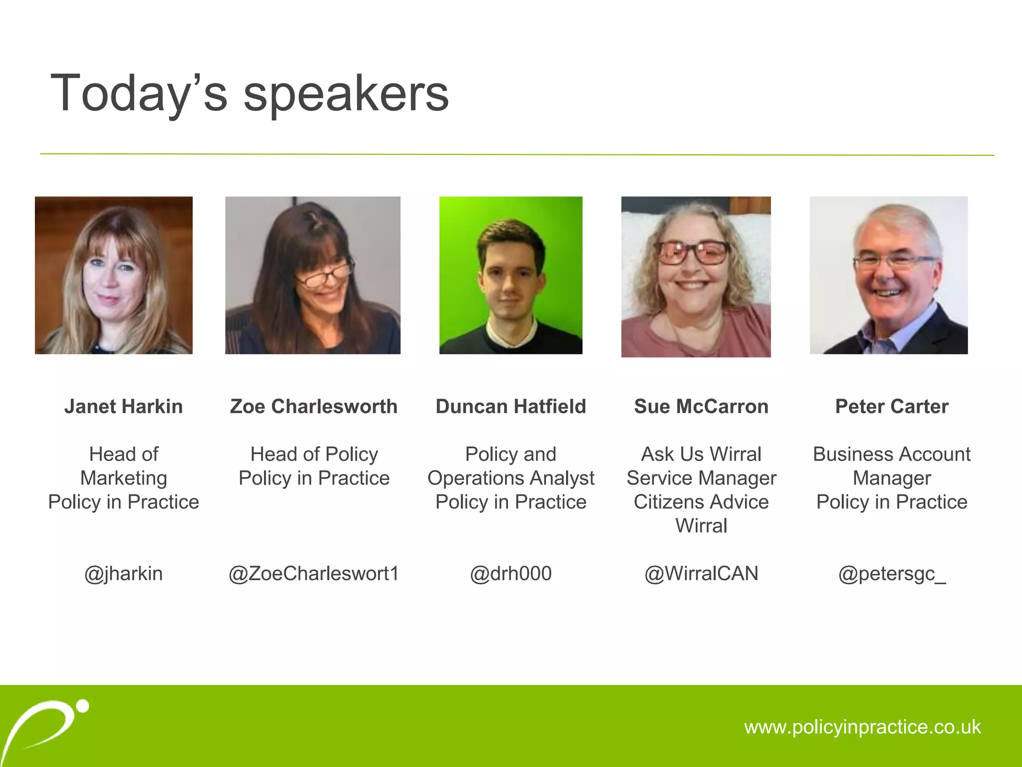 Today’s speakers
www.policyinpractice.co.uk
Janet Harkin
Head of
Marketing
Policy in Practice
@jharkin
Zoe Charlesworth
Head of Policy
Policy in Practice
@ZoeCharleswort1
Duncan Hatfield
Policy and
Operations Analyst
Policy in Practice
@drh000
Sue McCarron
Ask Us Wirral
Service Manager
Citizens Advice
Wirral
@WirralCAN
Peter Carter
Business Account
Manager
Policy in Practice
@petersgc_
 