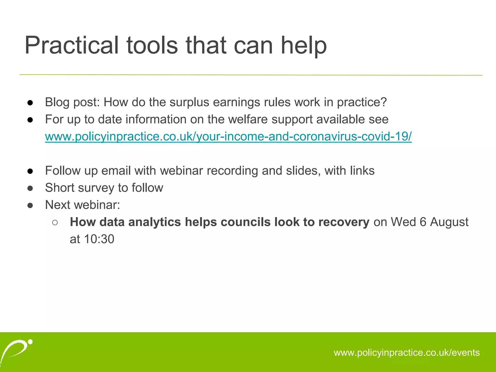 ● Blog post: How do the surplus earnings rules work in practice?
● For up to date information on the welfare support available see
www.policyinpractice.co.uk/your-income-and-coronavirus-covid-19/
● Follow up email with webinar recording and slides, with links
● Short survey to follow
● Next webinar:
○ How data analytics helps councils look to recovery on Wed 6 August
at 10:30
Practical tools that can help
www.policyinpractice.co.uk/events
 