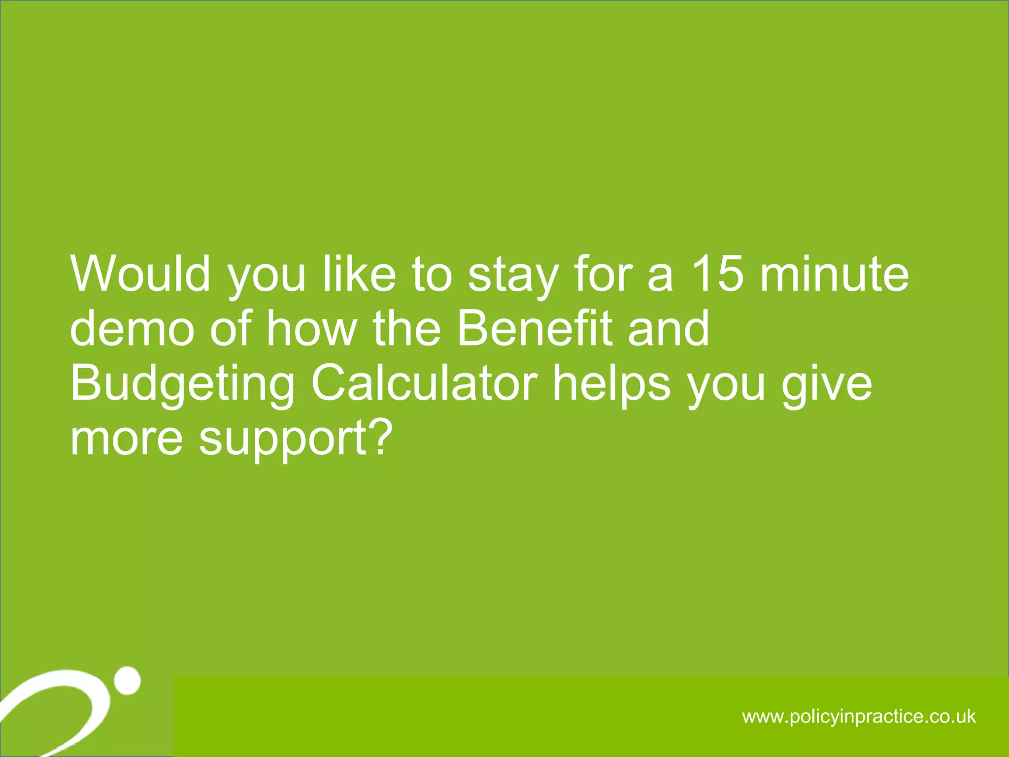 323232
Would you like to stay for a 15 minute
demo of how the Benefit and
Budgeting Calculator helps you give
more support?
www.policyinpractice.co.uk
 