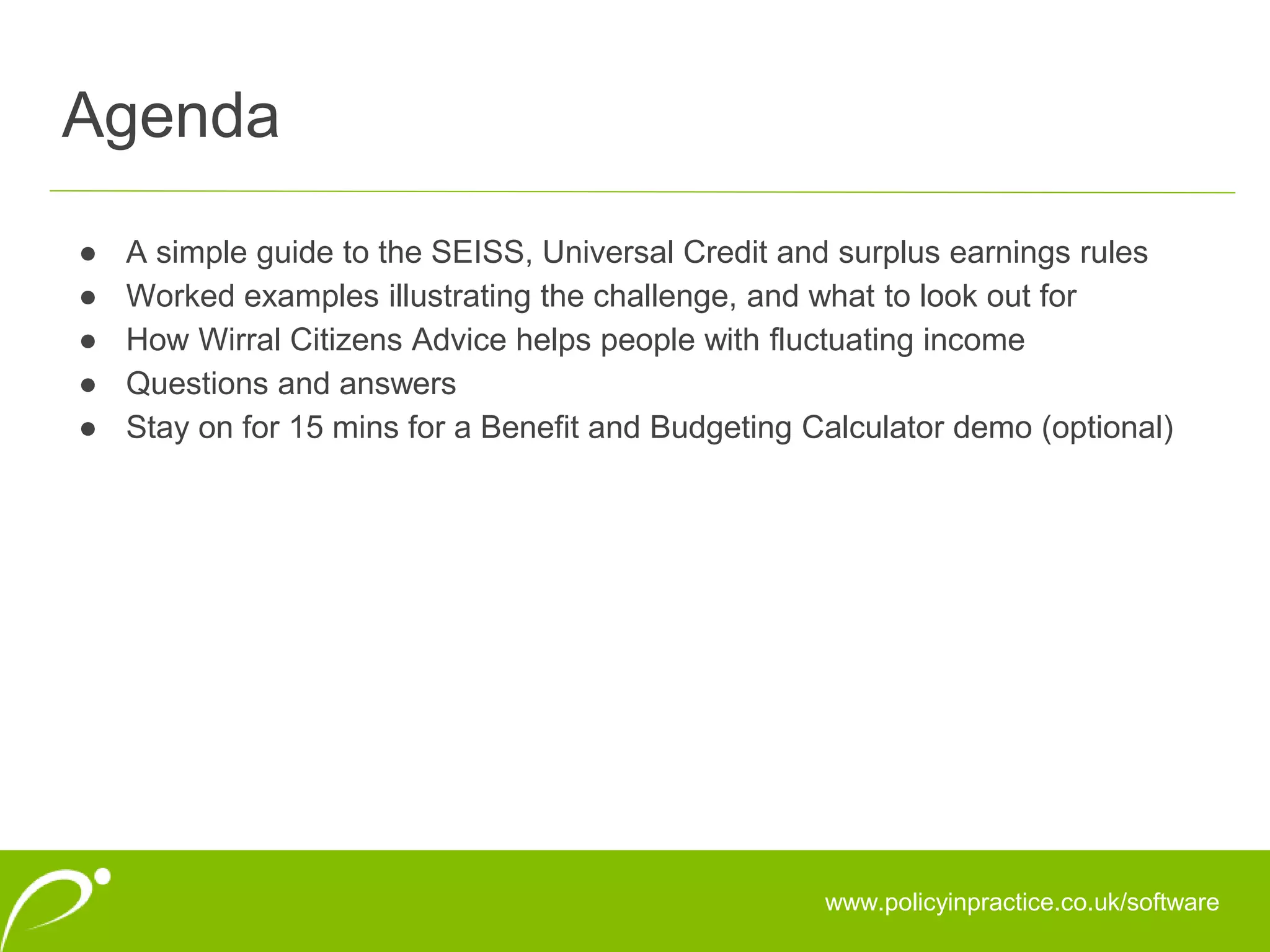 Agenda
www.policyinpractice.co.uk/software
● A simple guide to the SEISS, Universal Credit and surplus earnings rules
● Worked examples illustrating the challenge, and what to look out for
● How Wirral Citizens Advice helps people with fluctuating income
● Questions and answers
● Stay on for 15 mins for a Benefit and Budgeting Calculator demo (optional)
 