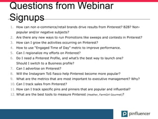 Questions from Webinar
Signups
1. How can non e-commerce/retail brands drive results from Pinterest? B2B? Non-
   popular and/or negative subjects?
2. Are there any new ways to run Promotions like sweeps and contests in Pinterest?
3. How can I grow the activities occurring on Pinterest?
4. How to use “Engaged Time of Day” metric to improve performance.
5. Can I regionalize my efforts on Pinterest?
6. Do I need a Pinterest Profile, and what’s the best way to launch one?
   Should I switch to a Business profile?
7. Can I advertise on Pinterest?
8. Will the Instagram ToS fiasco help Pinterest become more popular?
9. What are the metrics that are most important to executive management? Why?
10. Can I track sales from Pinterest?
11. How can I track specific pins and pinners that are popular and influential?
12. What are the best tools to measure Pinterest   (Heather, FarmGirl Gourmet)?
 