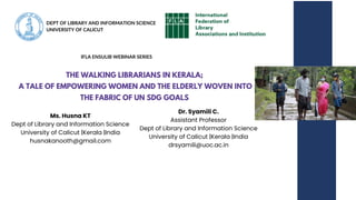 THE WALKING LIBRARIANS IN KERALA;
A TALE OF EMPOWERING WOMEN AND THE ELDERLY WOVEN INTO
THE FABRIC OF UN SDG GOALS
Ms. Husna KT
Dept of Library and Information Science
University of Calicut |Kerala |India
husnakanooth@gmail.com
IFLA ENSULIB WEBINAR SERIES
Dr. Syamili C.
Assistant Professor
Dept of Library and Information Science
University of Calicut |Kerala |India
drsyamili@uoc.ac.in
DEPT OF LIBRARY AND INFORMATION SCIENCE
UNIVERSITY OF CALICUT
 