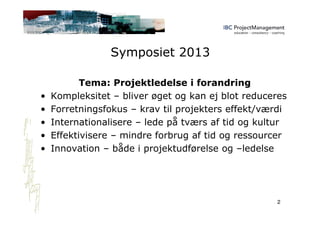 Symposiet 2013
Tema: Projektledelse i forandring
• Kompleksitet – bliver øget og kan ej blot reduceres
• Forretningsfokus – krav til projekters effekt/værdi
• Internationalisere – lede på tværs af tid og kultur
• Effektivisere – mindre forbrug af tid og ressourcer
• Innovation – både i projektudførelse og –ledelse
2
 