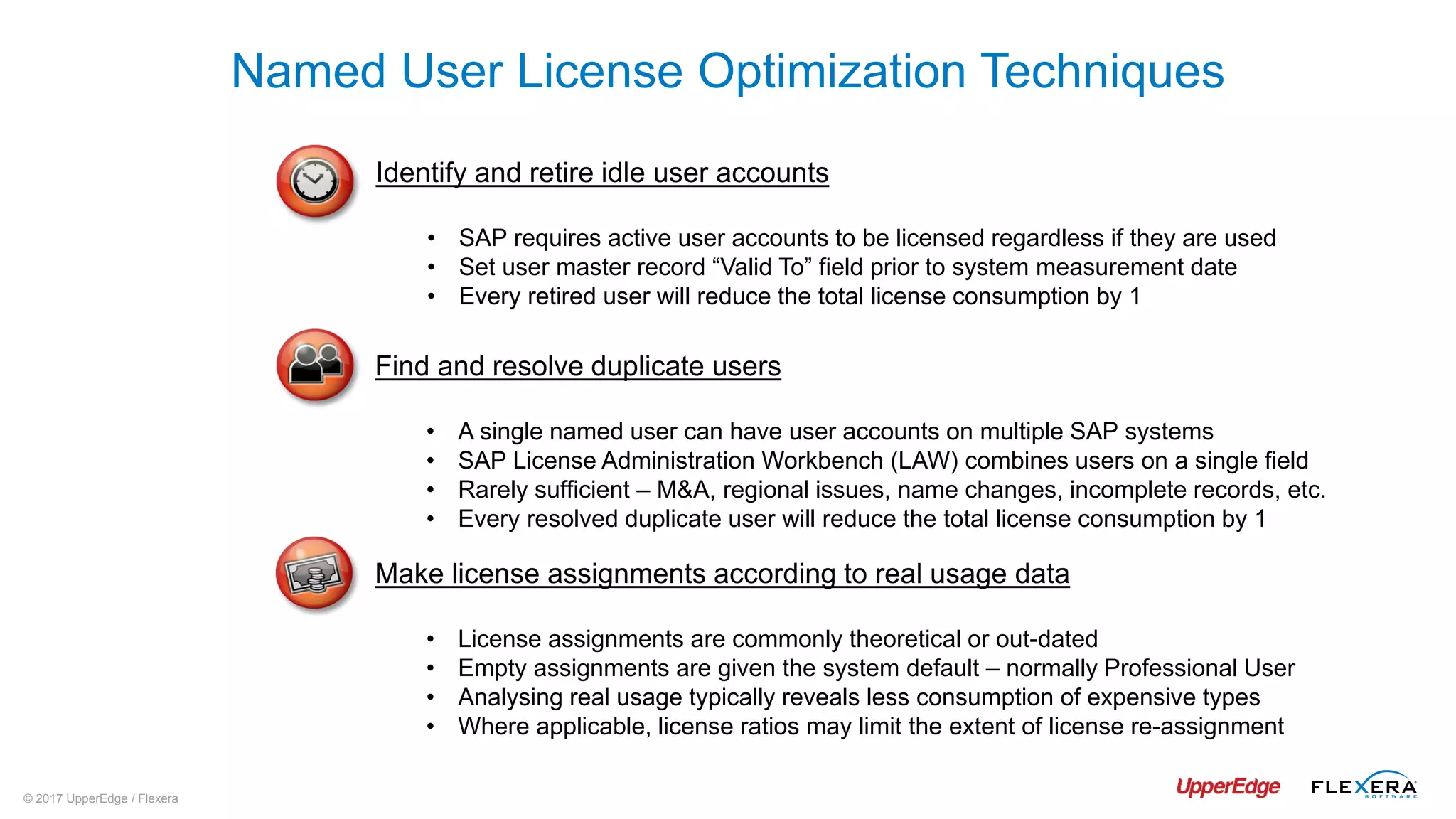 © 2017 UpperEdge / Flexera
Named User License Optimization Techniques
Identify and retire idle user accounts
• SAP requires active user accounts to be licensed regardless if they are used
• Set user master record “Valid To” field prior to system measurement date
• Every retired user will reduce the total license consumption by 1
Find and resolve duplicate users
• A single named user can have user accounts on multiple SAP systems
• SAP License Administration Workbench (LAW) combines users on a single field
• Rarely sufficient – M&A, regional issues, name changes, incomplete records, etc.
• Every resolved duplicate user will reduce the total license consumption by 1
Make license assignments according to real usage data
• License assignments are commonly theoretical or out-dated
• Empty assignments are given the system default – normally Professional User
• Analysing real usage typically reveals less consumption of expensive types
• Where applicable, license ratios may limit the extent of license re-assignment
 
