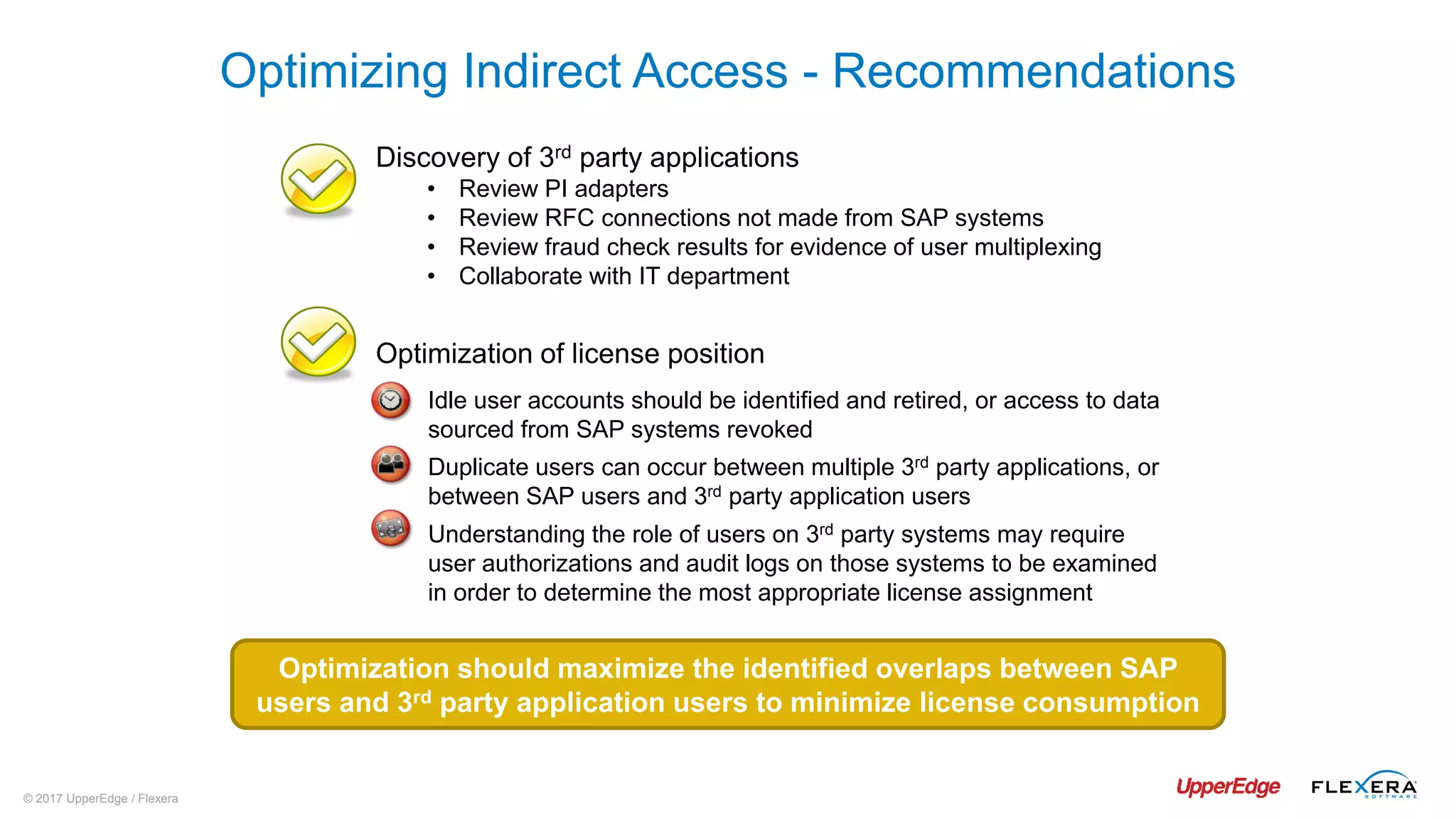 © 2017 UpperEdge / Flexera
Discovery of 3rd party applications
• Review PI adapters
• Review RFC connections not made from SAP systems
• Review fraud check results for evidence of user multiplexing
• Collaborate with IT department
Optimizing Indirect Access - Recommendations
Optimization of license position
Idle user accounts should be identified and retired, or access to data
sourced from SAP systems revoked
Duplicate users can occur between multiple 3rd party applications, or
between SAP users and 3rd party application users
Understanding the role of users on 3rd party systems may require
user authorizations and audit logs on those systems to be examined
in order to determine the most appropriate license assignment
Optimization should maximize the identified overlaps between SAP
users and 3rd party application users to minimize license consumption
 