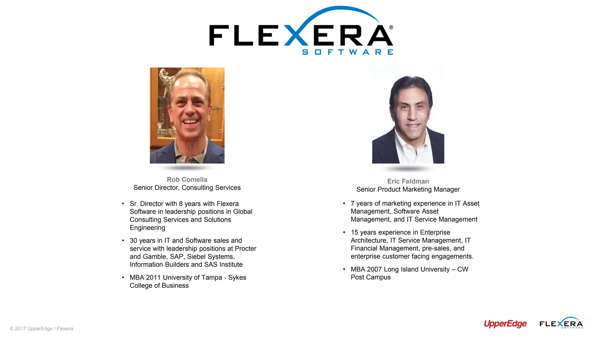 © 2017 UpperEdge / Flexera
Eric Feldman
Senior Product Marketing Manager
• 7 years of marketing experience in IT Asset
Management, Software Asset
Management, and IT Service Management
• 15 years experience in Enterprise
Architecture, IT Service Management, IT
Financial Management, pre-sales, and
enterprise customer facing engagements.
• MBA 2007 Long Island University – CW
Post Campus
Rob Comella
Senior Director, Consulting Services
• Sr. Director with 8 years with Flexera
Software in leadership positions in Global
Consulting Services and Solutions
Engineering
• 30 years in IT and Software sales and
service with leadership positions at Procter
and Gamble, SAP, Siebel Systems,
Information Builders and SAS Institute
• MBA 2011 University of Tampa - Sykes
College of Business
 