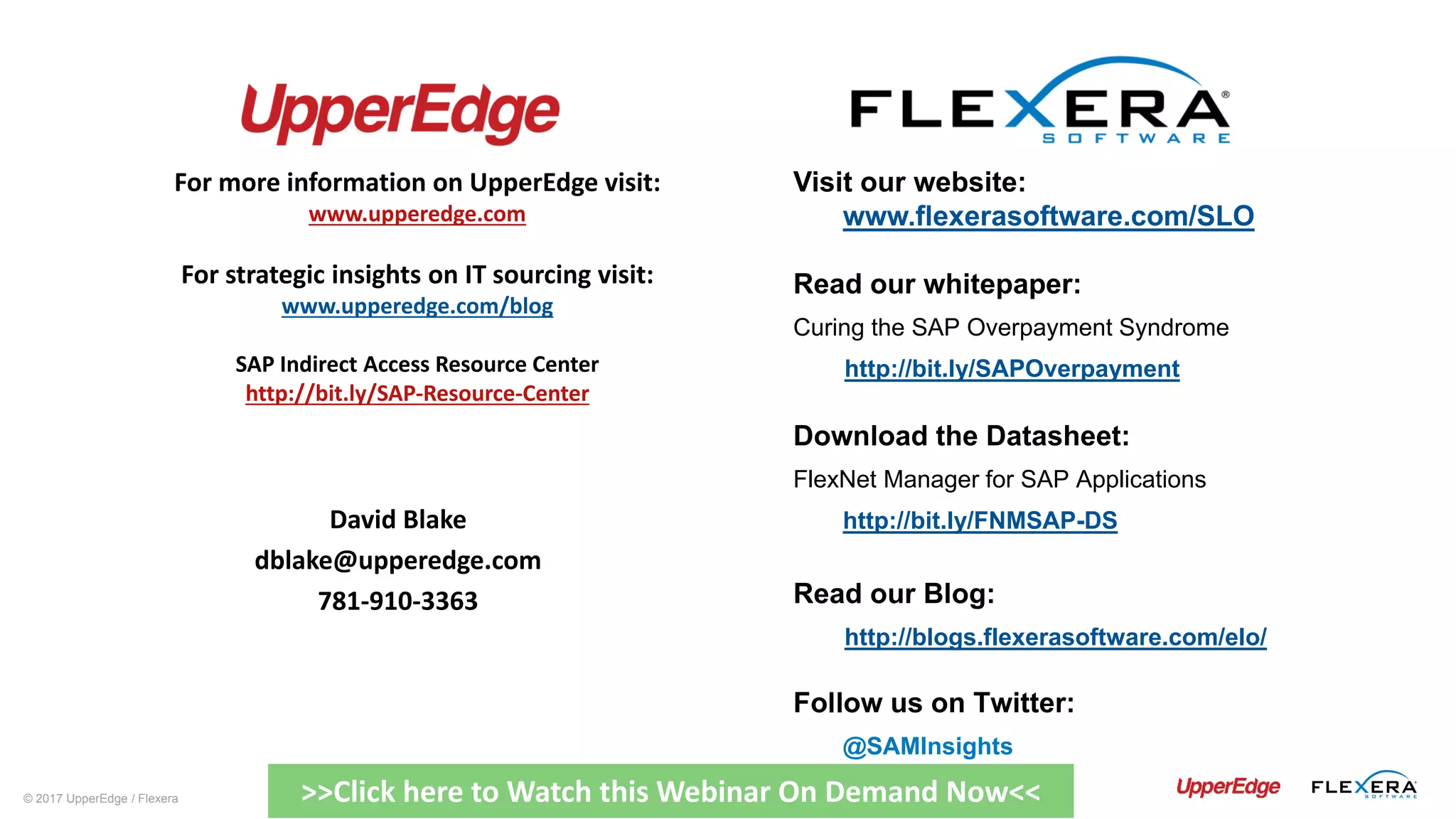 © 2017 UpperEdge / Flexera
Visit our website:
www.flexerasoftware.com/SLO
Read our whitepaper:
Curing the SAP Overpayment Syndrome
http://bit.ly/SAPOverpayment
Download the Datasheet:
FlexNet Manager for SAP Applications
http://bit.ly/FNMSAP-DS
Read our Blog:
http://blogs.flexerasoftware.com/elo/
Follow us on Twitter:
@SAMInsights
David Blake
dblake@upperedge.com
781-910-3363
For more information on UpperEdge visit:
www.upperedge.com
For strategic insights on IT sourcing visit:
www.upperedge.com/blog
SAP Indirect Access Resource Center
http://bit.ly/SAP-Resource-Center
>>Click here to Watch this Webinar On Demand Now<<
 