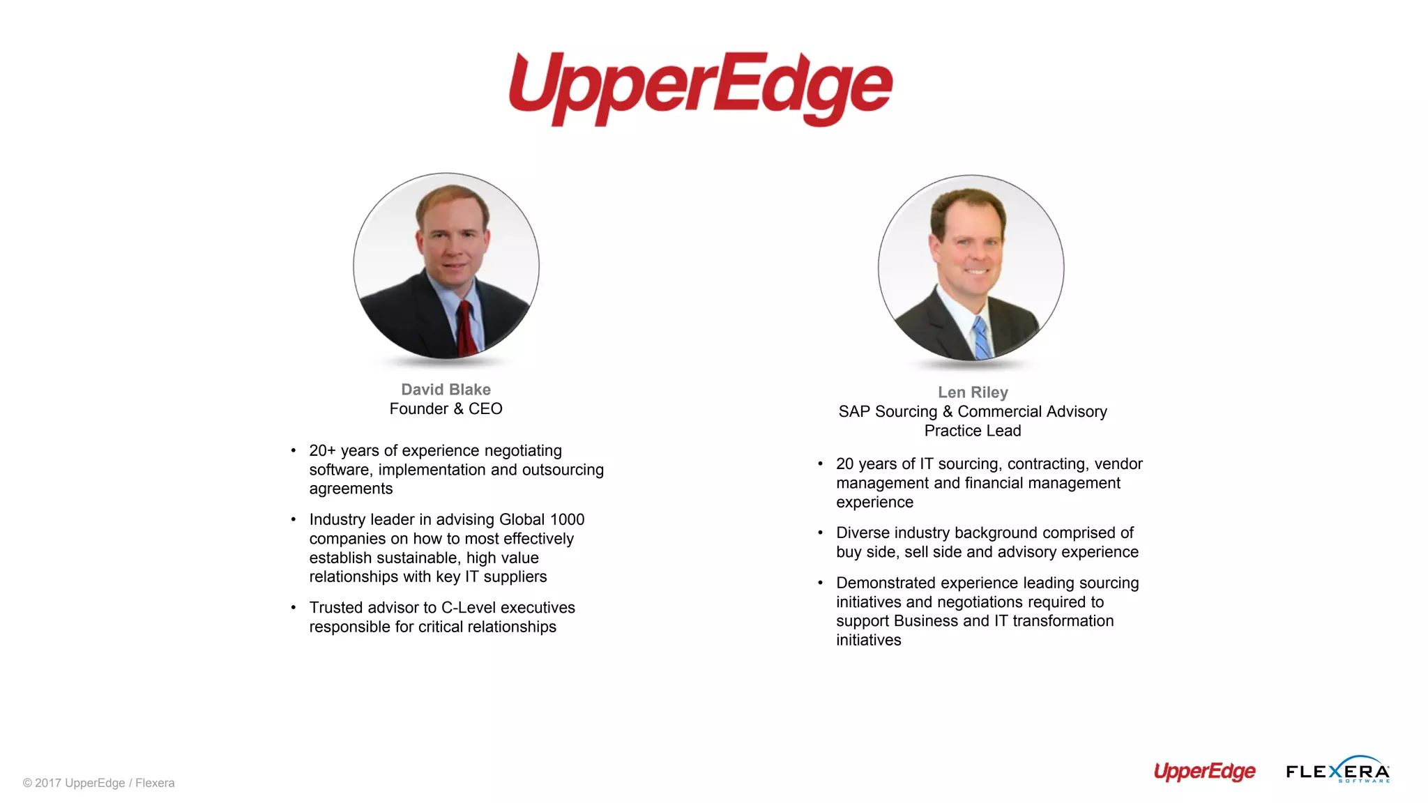© 2017 UpperEdge / Flexera
Len Riley
SAP Sourcing & Commercial Advisory
Practice Lead
• 20 years of IT sourcing, contracting, vendor
management and financial management
experience
• Diverse industry background comprised of
buy side, sell side and advisory experience
• Demonstrated experience leading sourcing
initiatives and negotiations required to
support Business and IT transformation
initiatives
David Blake
Founder & CEO
• 20+ years of experience negotiating
software, implementation and outsourcing
agreements
• Industry leader in advising Global 1000
companies on how to most effectively
establish sustainable, high value
relationships with key IT suppliers
• Trusted advisor to C-Level executives
responsible for critical relationships
 