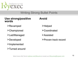 Writing Strong Bullet Points
Use strong/positive
words

Avoid

Revamped

Helped

Championed

Coordinated

Led/Managed

Assisted

Developed

Proven track record

Implemented
Turned around
Want more info? Go to IvyExec.com/Resume or email us at Resumes@ivyexec.com

10

 