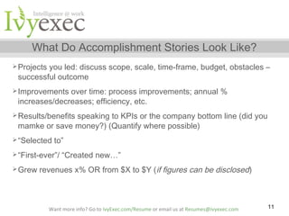 What Do Accomplishment Stories Look Like?
 Projects

you led: discuss scope, scale, time-frame, budget, obstacles –
successful outcome

 Improvements

over time: process improvements; annual %
increases/decreases; efficiency, etc.

 Results/benefits

speaking to KPIs or the company bottom line (did you
mamke or save money?) (Quantify where possible)

 “Selected

to”

 “First-ever”/
 Grew

“Created new…”

revenues x% OR from $X to $Y (if figures can be disclosed)

Want more info? Go to IvyExec.com/Resume or email us at Resumes@ivyexec.com

11

 