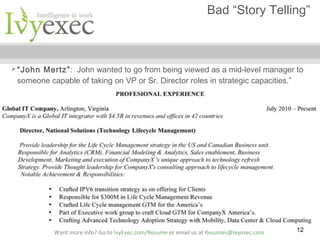 Bad “Story Telling”

 “John

Mertz”: John wanted to go from being viewed as a mid-level manager to
someone capable of taking on VP or Sr. Director roles in strategic capacities.”

Want more info? Go to IvyExec.com/Resume or email us at Resumes@ivyexec.com

12

 