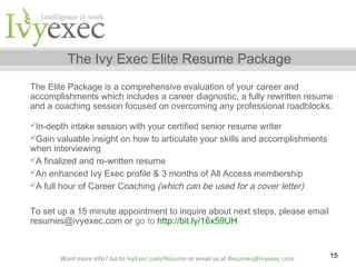 The Ivy Exec Elite Resume Package
The Elite Package is a comprehensive evaluation of your career and
accomplishments which includes a career diagnostic, a fully rewritten resume
and a coaching session focused on overcoming any professional roadblocks.
In-depth

intake session with your certified senior resume writer
Gain valuable insight on how to articulate your skills and accomplishments
when interviewing
A finalized and re-written resume
An enhanced Ivy Exec profile & 3 months of All Access membership
A full hour of Career Coaching (which can be used for a cover letter)
To set up a 15 minute appointment to inquire about next steps, please email
resumes@ivyexec.com or go to http://bit.ly/16x59UH

Want more info? Go to IvyExec.com/Resume or email us at Resumes@ivyexec.com

15

 