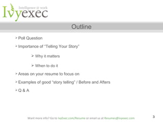 Outline
 Poll

Question

 Importance

of “Telling Your Story”

 Why it matters
 When to do it
 Areas

on your resume to focus on

 Examples
Q

of good “story telling” / Before and Afters

&A

Want more info? Go to IvyExec.com/Resume or email us at Resumes@ivyexec.com

3

 