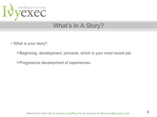 What’s In A Story?
 What

is your story?

Beginning, development, pinnacle, which is your most recent job
Progressive development of experiences

Want more info? Go to IvyExec.com/Resume or email us at Resumes@ivyexec.com

5

 