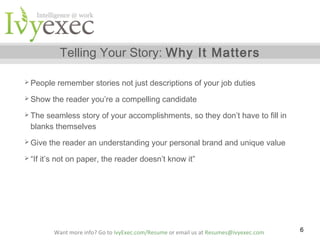 Telling Your Story: Why It Matters
 People
 Show

remember stories not just descriptions of your job duties

the reader you’re a compelling candidate

 The

seamless story of your accomplishments, so they don’t have to fill in
blanks themselves

 Give
 “If

the reader an understanding your personal brand and unique value

it’s not on paper, the reader doesn’t know it”

Want more info? Go to IvyExec.com/Resume or email us at Resumes@ivyexec.com

6

 
