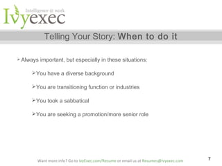 Telling Your Story: When to do it
 Always

important, but especially in these situations:

You have a diverse background
You are transitioning function or industries
You took a sabbatical
You are seeking a promotion/more senior role

Want more info? Go to IvyExec.com/Resume or email us at Resumes@ivyexec.com

7

 