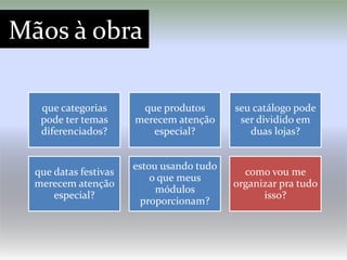 Mãos à obra

   que categorias       que produtos       seu catálogo pode
   pode ter temas      merecem atenção      ser dividido em
   diferenciados?         especial?           duas lojas?


                       estou usando tudo
  que datas festivas                         como vou me
                           o que meus
  merecem atenção                          organizar pra tudo
                            módulos
      especial?                                  isso?
                        proporcionam?
 